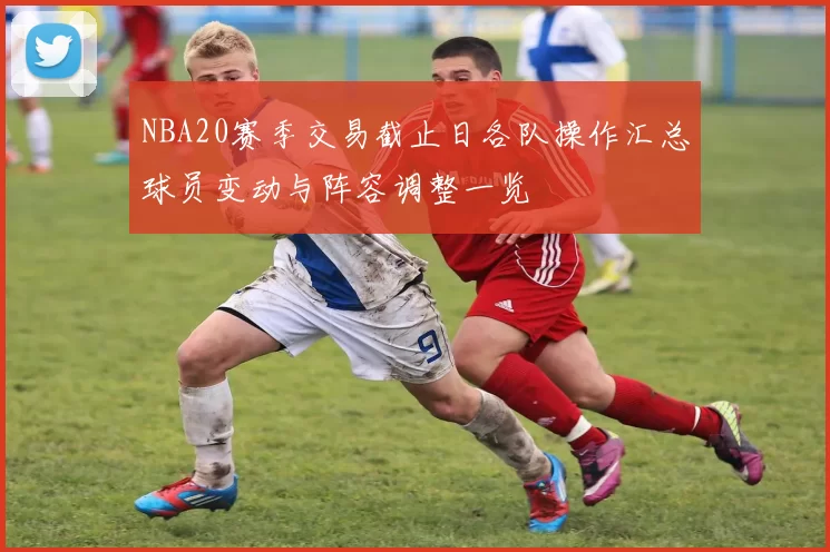 NBA20赛季交易截止日各队操作汇总球员变动与阵容调整一览