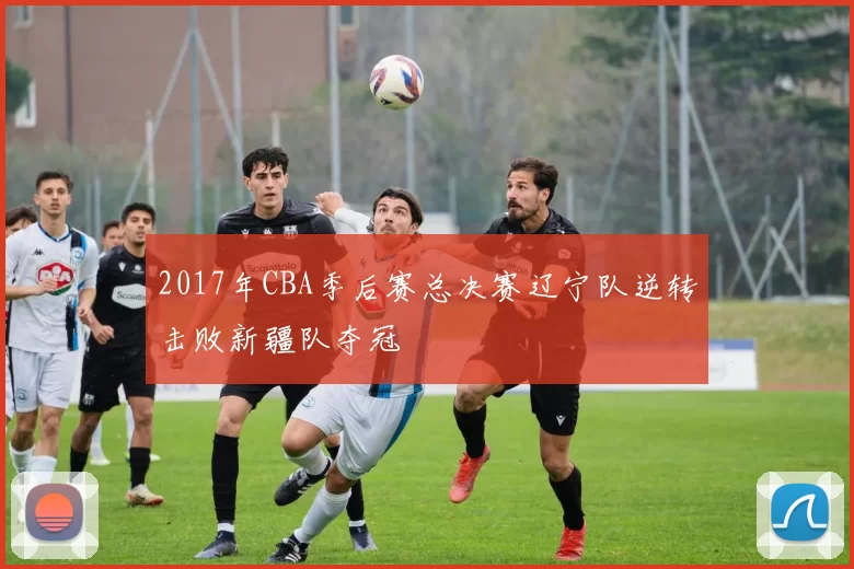 2017年CBA季后赛总决赛辽宁队逆转击败新疆队夺冠