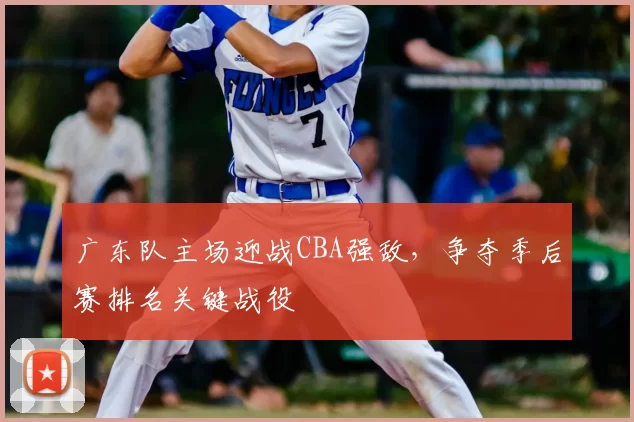 广东队主场迎战CBA强敌，争夺季后赛排名关键战役