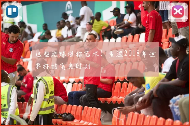 这些进球堪称艺术!重温2018年世界杯的高光时刻