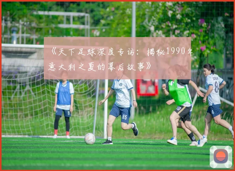 《天下足球深度专访：揭秘1990年意大利之夏的幕后故事》