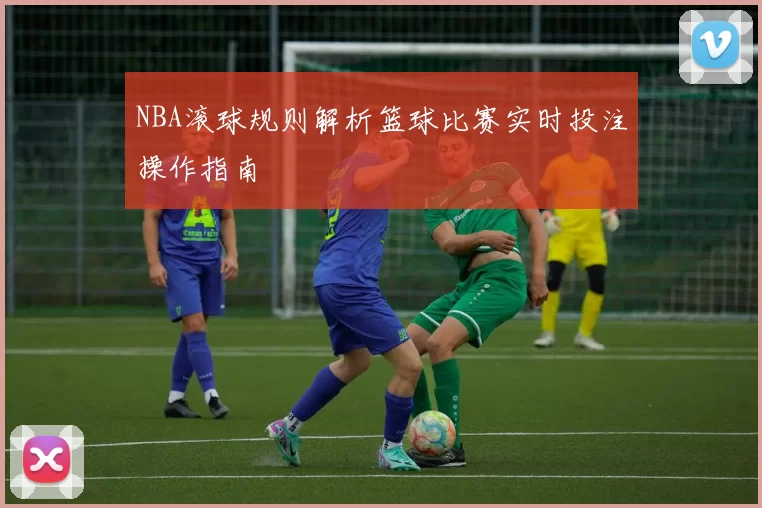 NBA滚球规则解析篮球比赛实时投注操作指南