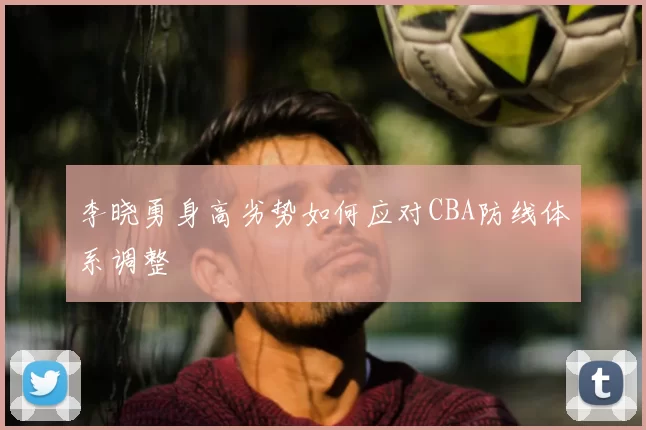 李晓勇身高劣势如何应对CBA防线体系调整