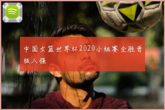 中国女篮世界杯2020小组赛全胜晋级八强