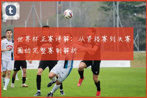 世界杯正赛详解：从资格赛到决赛圈的完整赛制解析