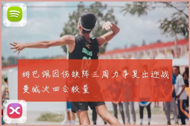 姆巴佩因伤缺阵三周力争复出迎战曼城次回合较量