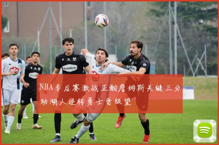 NBA季后赛激战正酣詹姆斯关键三分助湖人逆转勇士晋级望