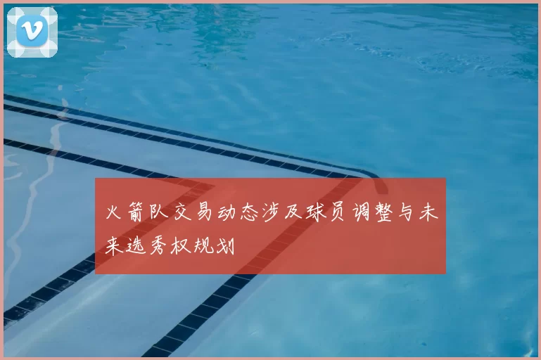火箭队交易动态涉及球员调整与未来选秀权规划