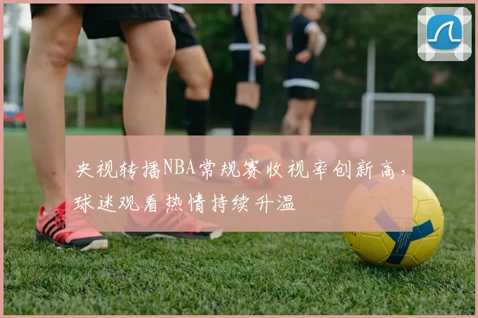 央视转播NBA常规赛收视率创新高，球迷观看热情持续升温