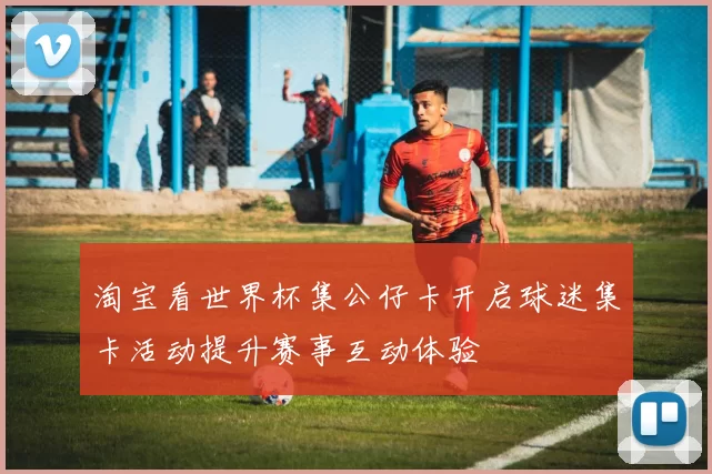 淘宝看世界杯集公仔卡开启球迷集卡活动提升赛事互动体验