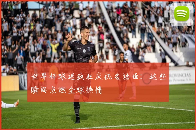 世界杯球迷疯狂庆祝名场面:这些瞬间点燃全球热情