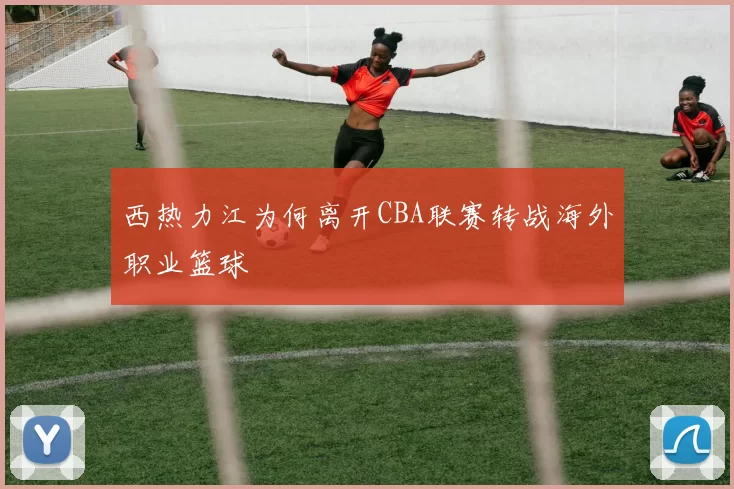 西热力江为何离开CBA联赛转战海外职业篮球