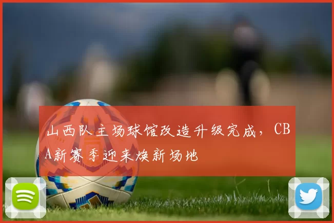 山西队主场球馆改造升级完成，CBA新赛季迎来焕新场地