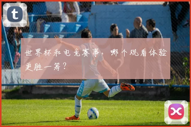 世界杯和电竞赛事,哪个观看体验更胜一筹?