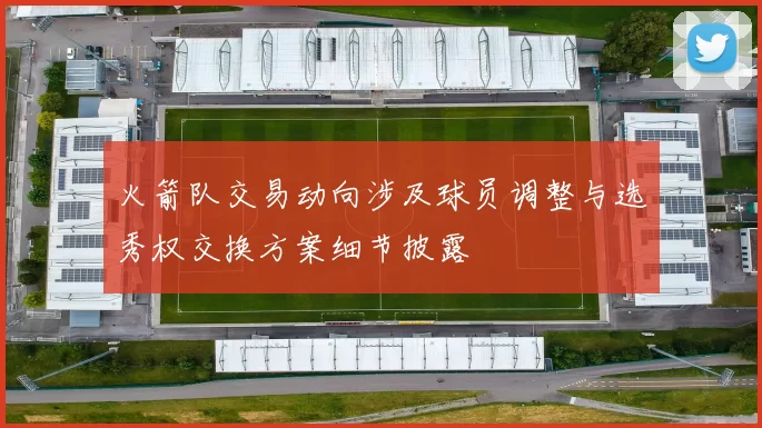 火箭队交易动向涉及球员调整与选秀权交换方案细节披露