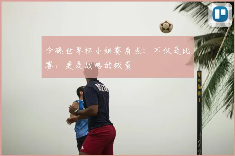 今晚世界杯小组赛看点:不仅是比赛,更是战略的较量