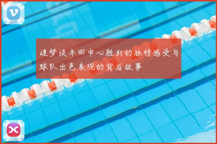 追梦谈丰田中心胜利的独特感受与球队出色表现的背后故事