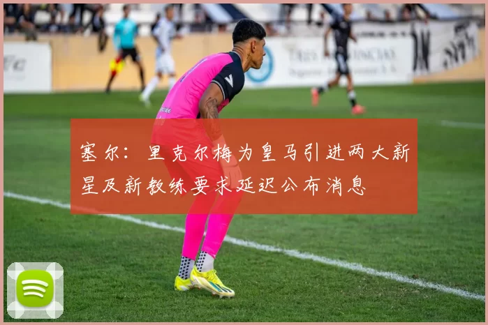 塞尔:里克尔梅为皇马引进两大新星及新教练要求延迟公布消息