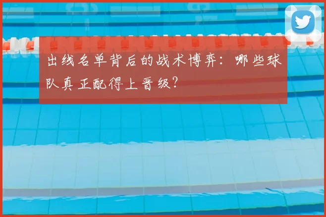出线名单背后的战术博弈：哪些球队真正配得上晋级？