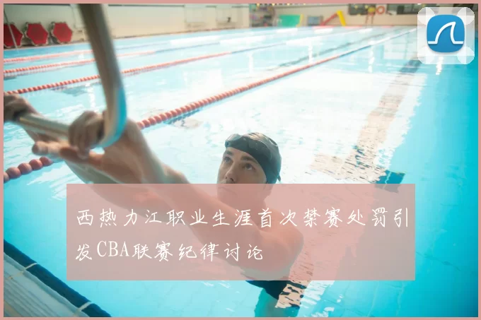 西热力江职业生涯首次禁赛处罚引发CBA联赛纪律讨论