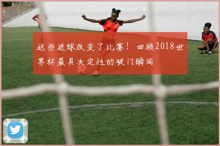 这些进球改变了比赛！回顾2018世界杯最具决定性的破门瞬间