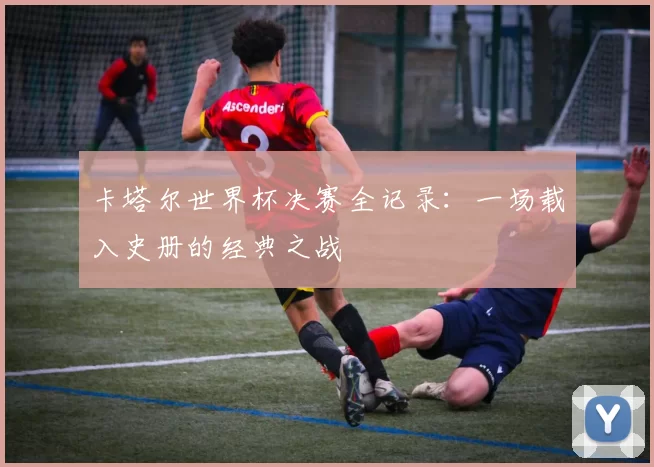卡塔尔世界杯决赛全记录：一场载入史册的经典之战