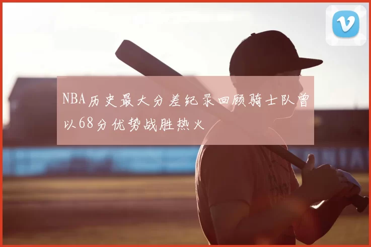 NBA历史最大分差纪录回顾骑士队曾以68分优势战胜热火