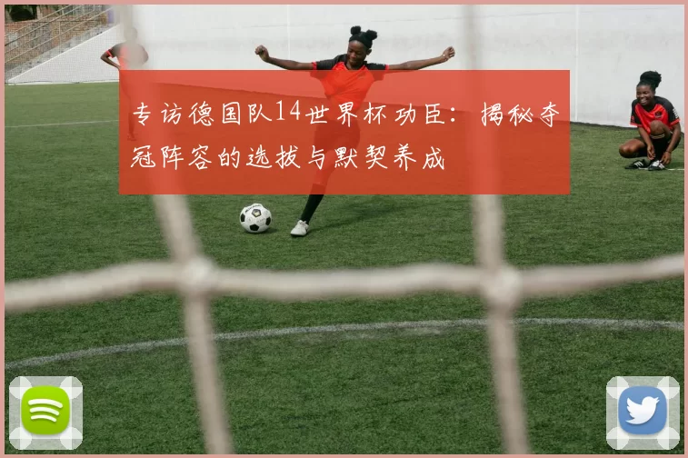 专访德国队14世界杯功臣：揭秘夺冠阵容的选拔与默契养成