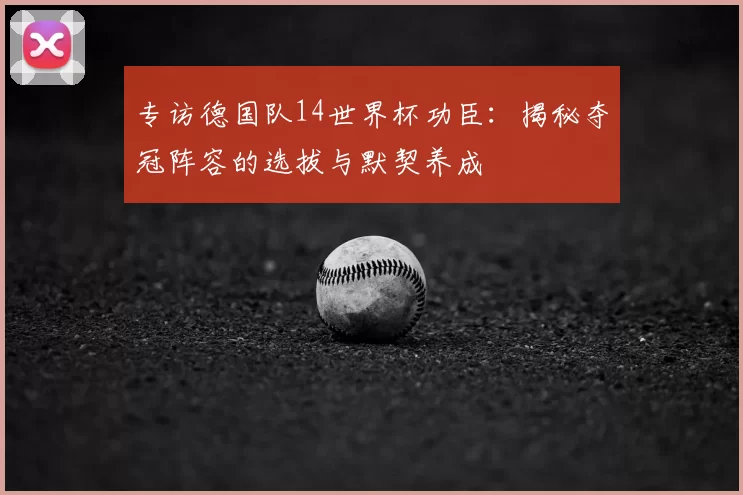 专访德国队14世界杯功臣：揭秘夺冠阵容的选拔与默契养成