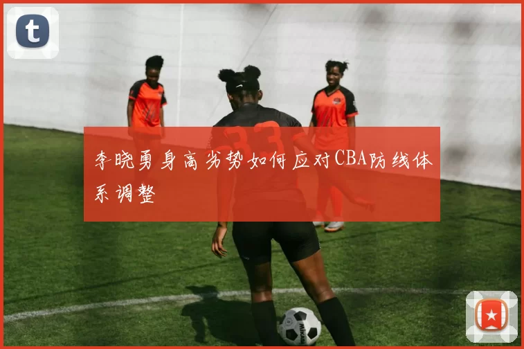 李晓勇身高劣势如何应对CBA防线体系调整