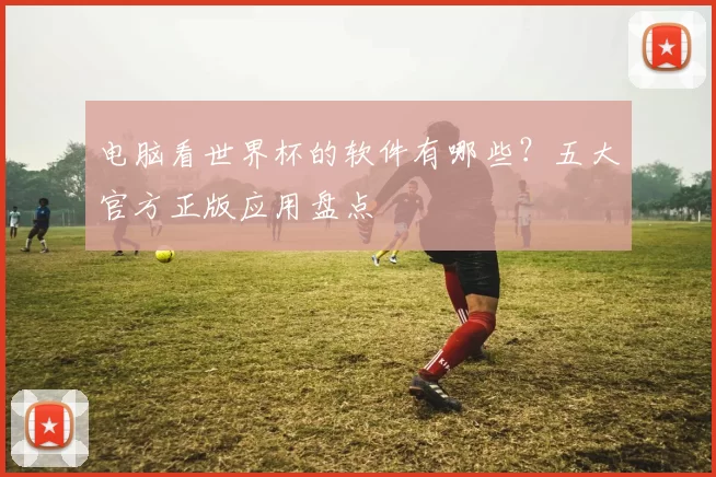 电脑看世界杯的软件有哪些?五大官方正版应用盘点