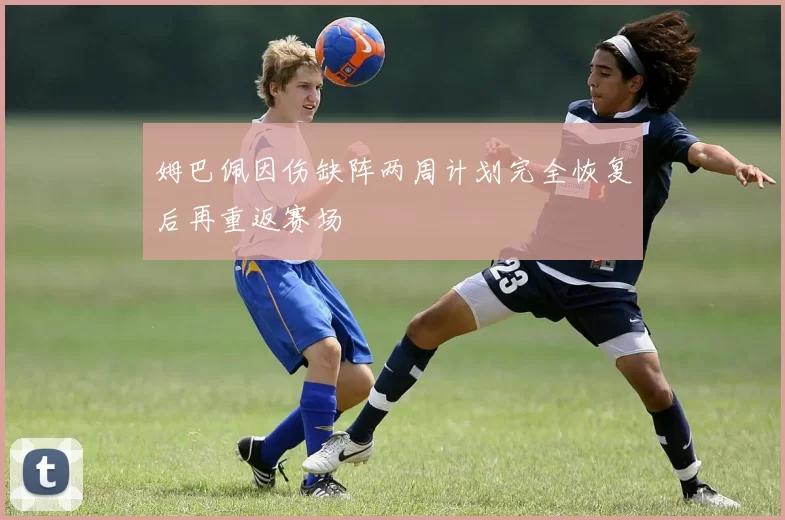 姆巴佩因伤缺阵两周计划完全恢复后再重返赛场