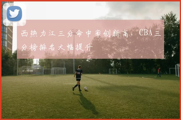 西热力江三分命中率创新高，CBA三分榜排名大幅提升