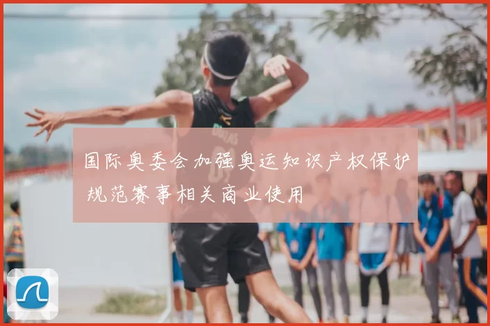 国际奥委会加强奥运知识产权保护 规范赛事相关商业使用