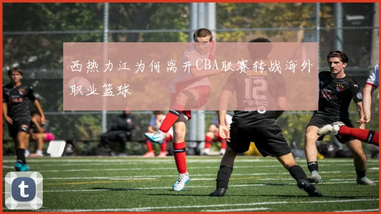 西热力江为何离开CBA联赛转战海外职业篮球