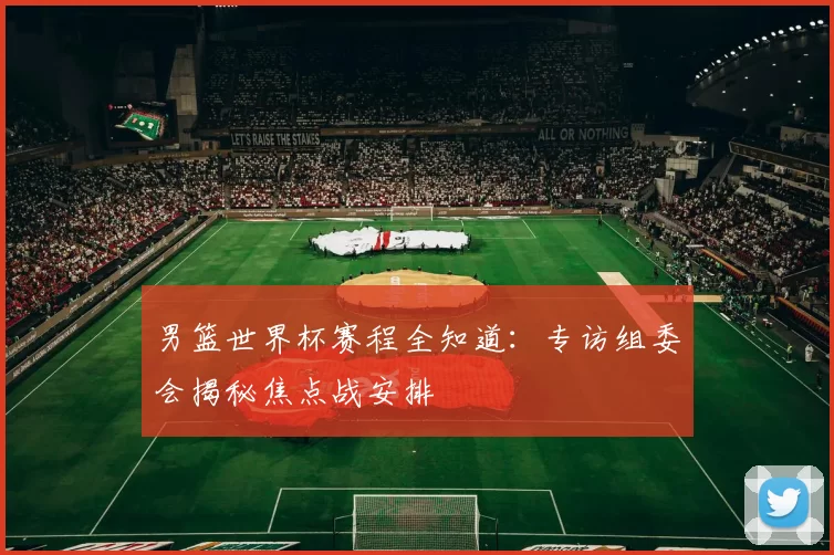 男篮世界杯赛程全知道：专访组委会揭秘焦点战安排