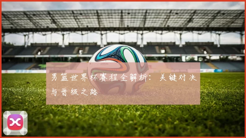 男篮世界杯赛程全解析：关键对决与晋级之路
