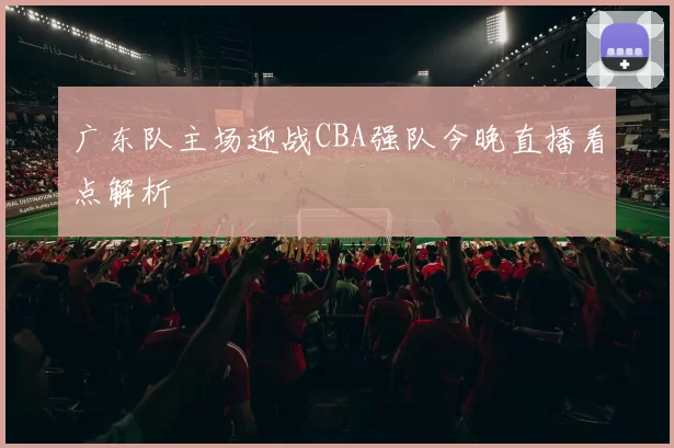 广东队主场迎战CBA强队今晚直播看点解析