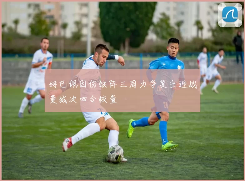 姆巴佩因伤缺阵三周力争复出迎战曼城次回合较量
