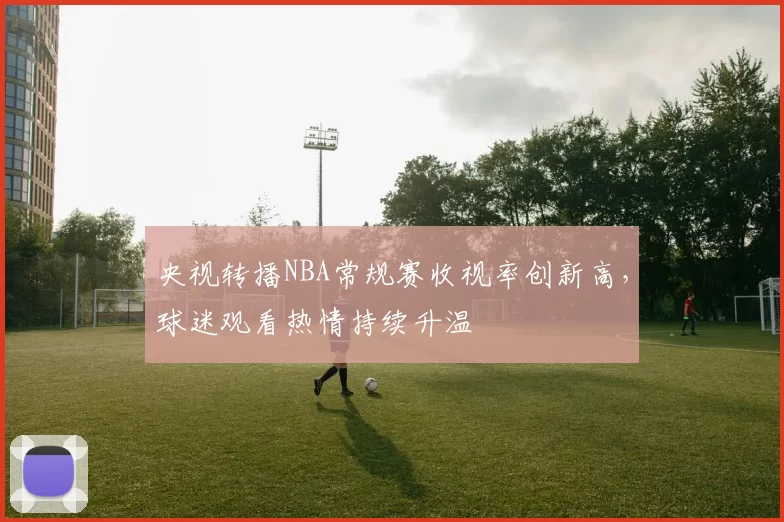 央视转播NBA常规赛收视率创新高，球迷观看热情持续升温