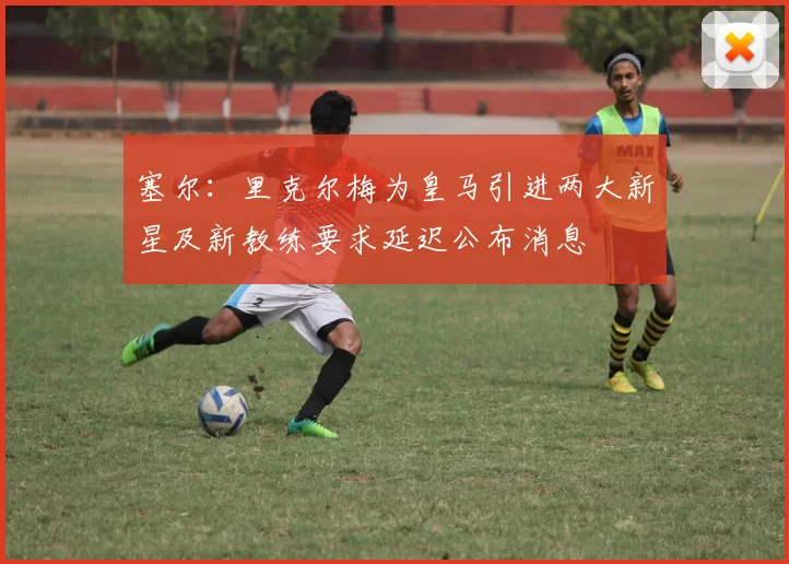 塞尔：里克尔梅为皇马引进两大新星及新教练要求延迟公布消息